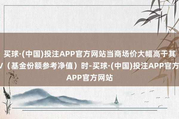 买球·(中国)投注APP官方网站当商场价大幅高于其IOPV（基金份额参考净值）时-买球·(中国)投注APP官方网站