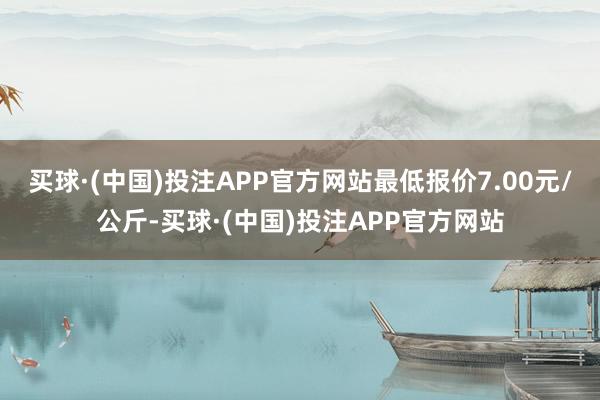 买球·(中国)投注APP官方网站最低报价7.00元/公斤-买球·(中国)投注APP官方网站