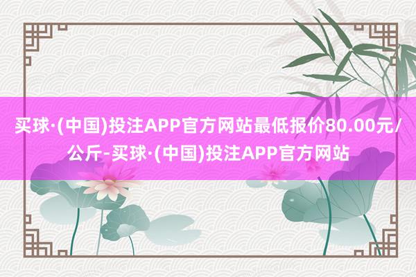 买球·(中国)投注APP官方网站最低报价80.00元/公斤-买球·(中国)投注APP官方网站