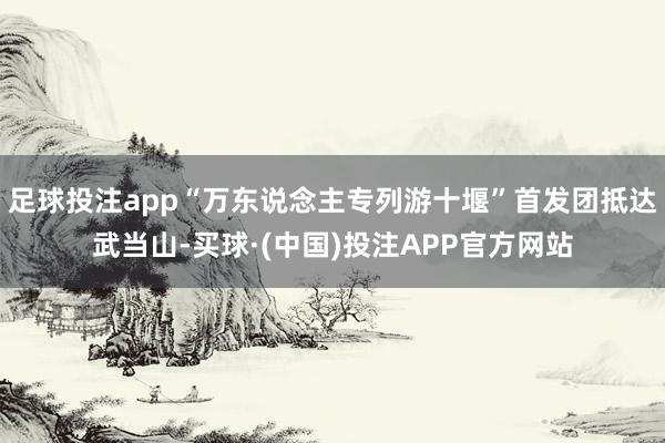 足球投注app“万东说念主专列游十堰”首发团抵达武当山-买球·(中国)投注APP官方网站