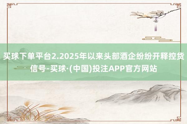 买球下单平台2.2025年以来头部酒企纷纷开释控货信号-买球·(中国)投注APP官方网站