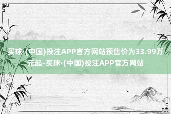 买球·(中国)投注APP官方网站预售价为33.99万元起-买球·(中国)投注APP官方网站