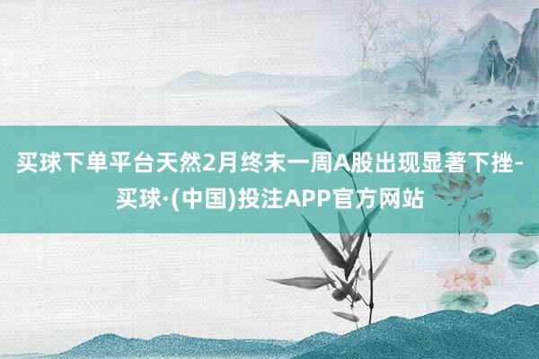 买球下单平台　　天然2月终末一周A股出现显著下挫-买球·(中国)投注APP官方网站