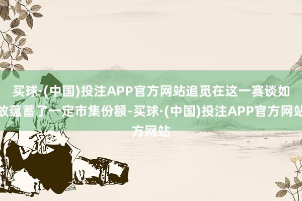 买球·(中国)投注APP官方网站追觅在这一赛谈如故蕴蓄了一定市集份额-买球·(中国)投注APP官方网站