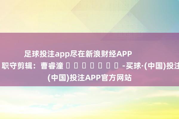 足球投注app尽在新浪财经APP 职守剪辑:曹睿潼 -买球·(中国)投注APP官方网站