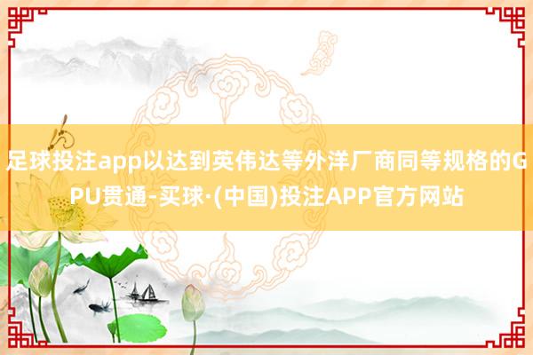 足球投注app以达到英伟达等外洋厂商同等规格的GPU贯通-买球·(中国)投注APP官方网站