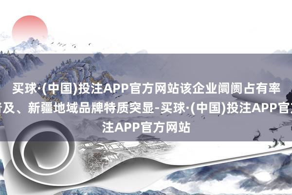 买球·(中国)投注APP官方网站该企业阛阓占有率徐徐普及、新疆地域品牌特质突显-买球·(中国)投注APP官方网站