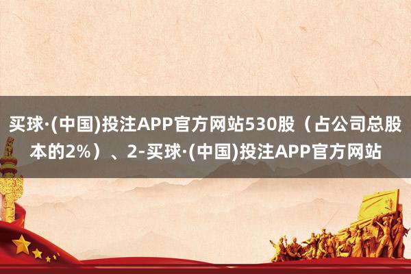 买球·(中国)投注APP官方网站530股(占公司总股本的2%)、2-买球·(中国)投注APP官方网站