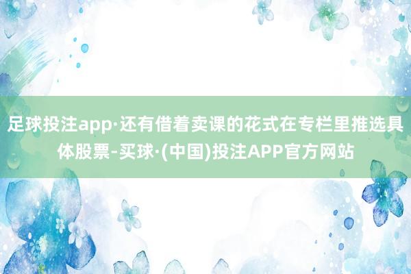 足球投注app·还有借着卖课的花式在专栏里推选具体股票-买球·(中国)投注APP官方网站
