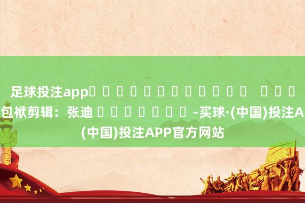 足球投注app 包袱剪辑:张迪 -买球·(中国)投注APP官方网站